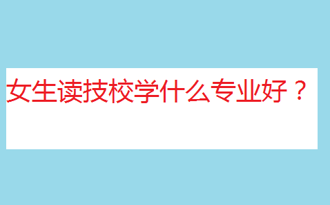 職校和技校哪個比較好?女生讀技校學什么專業(yè)好?